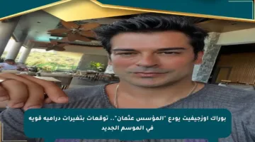 بوراك أوزجيفيت يودع “المؤسس عثمان”.. توقعات بتغيرات درامية قوية في الموسم الجديد